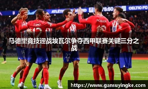 马德里竟技迎战埃瓦尔争夺西甲联赛关键三分之战