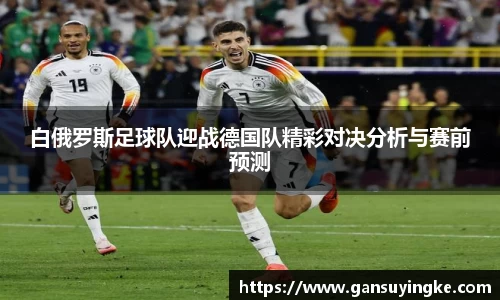 白俄罗斯足球队迎战德国队精彩对决分析与赛前预测